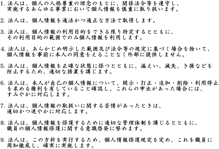 1. @ĺAl̐lid̗ÔƂɁA֌W@ߓ炵A 
@{邠鎖ƂɂČlTdɎ舵܂B

2. @ĺAlK@Kȕ@Ŏ擾܂B

3. @ĺAl̗pړIł肷ƂƂɁA
@̗pړI͈̔͂ł̂݌l𗘗p܂B

4. @ĺA炩ߖ͈͋yі@ߓ̋KɊÂꍇāA
@lOɖ{l̓ӂ邱ƂȂOɒ񋟂܂B

5. @ĺAl𐳊mȏԂɕۂƂƂɁARAŎAȂǂ
@h~邽߁AK؂ȑ[uu܂B

6. @ĺA{lȂ̌lɂāAJEEǉE폜Ep~
@߂錠LĂ邱ƊmFA̐\oꍇɂ́A
@݂₩ɑΉ܂B

7. @ĺAl̎戵ɊւƂ́A
@K؂₩ɑΉ܂B

8. @ĺAlی삷邽߂ɓK؂ȊǗ̐uƂƂɁA
@ĚlیɊւӎ[ɓw߂܂B

9. @ĺA̕js邽߁AlیK߁AE
@mOꂵAmɎ{܂B